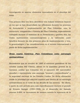 investigación es aportar elementos innovadores en el abordaje del
tema.


Una primera idea nos lleva identificar tres énfasis temáticos básicos
en los que se han desarrollado las reflexiones durante los procesos
de formulación e implementación del Plan Colombia: uno, la
estructura, composición e historia del Plan Colombia, especialmente
trabajado durante el momento de su formulación y gestión; dos, las
reales   motivaciones   contrainsurgentes   y   la   valoración   costo
beneficio durante los dos primeros años de implementación; y tres,
lo geoestratégico y las consideraciones en el terreno internacional a
partir de dicha implementación.


Breve reseña histórica: Plan Colombiano como estrategia
antinarcóticos


Recordemos que en octubre de 1995 el entonces presidente de los
estados unidos Bill Clinton, afirmó en la asamblea general de la
naciones unidas que Colombia era el epicentro del narcotráfico
mundial y representaba una amenaza “inusual y extraordinaria” a
la seguridad nacional de los Estados Unidos. De dicha afirmación
reside la prioridad que adquirió nuestro país dentro de su estrategia
antinarcóticos en el curso de las década de los noventa. En efecto,
a partir de este periodo pero más específicamente durante el periodo
de Ernesto Samper (1994-1998), en el desarrollo del llamado
proceso 8.000, se incremento de manera notoria la injerencia de la
 