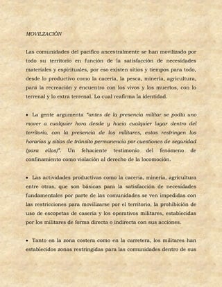 MOVILZACIÒN


Las comunidades del pacifico ancestralmente se han movilizado por
todo su territorio en función de la satisfacción de necesidades
materiales y espirituales, por eso existen sitios y tiempos para todo,
desde lo productivo como la cacería, la pesca, minería, agricultura,
para la recreación y encuentro con los vivos y los muertos, con lo
terrenal y lo extra terrenal. Lo cual reafirma la identidad.


 La gente argumenta “antes de la presencia militar se podía uno
mover a cualquier hora desde y hacia cualquier lugar dentro del
territorio, con la presencia de los militares, estos restringen los
horarios y sitios de tránsito permanencia por cuestiones de seguridad
(para   ellos)”.   Un   fehaciente   testimonio   del   fenómeno    de
confinamiento como violación al derecho de la locomoción.


 Las actividades productivas como la cacería, minería, agricultura
entre otras, que son básicas para la satisfacción de necesidades
fundamentales por parte de las comunidades se ven impedidas con
las restricciones para movilizarse por el territorio, la prohibición de
uso de escopetas de casería y los operativos militares, establecidas
por los militares de forma directa o indirecta con sus acciones.


 Tanto en la zona costera como en la carretera, los militares han
establecidos zonas restringidas para las comunidades dentro de sus
 