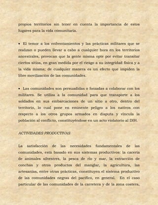 propios territorios sin tener en cuenta la importancia de estos
lugares para la vida comunitaria.


 El temor a los enfrentamientos y las prácticas militares que se
realizan o pueden llevar a cabo a cualquier hora en los territorios
ancestrales, provocan que la gente misma opte por evitar transitar
ciertos sitios, en gran medida por el riesgo a su integridad física y a
la vida misma; de cualquier manera es un efecto que impiden la
libre movilización de las comunidades.


 Las comunidades son persuadidas o forzadas a colaborar con los
militares. Se utiliza a la comunidad para que transporte a los
soldados en sus embarcaciones de un sitio a otro, dentro del
territorio, lo cual pone en eminente peligro a los nativos con
respecto a los otros grupos armados en disputa y vincula la
población al conflicto, constituyéndose en un acto violatorio al DIH.


ACTIVIDADES PRODUCTIVAS


La   satisfacción   de   las   necesidades   fundamentales     de   las
comunidades, está basado en sus sistemas productivos: la cacería
de animales silvestres, la pesca de río y mar, la extracción de
conchas y otros productos del manglar, la agricultura, las
artesanías, entre otras prácticas, constituyen el sistema productivo
de las comunidades negras del pacifico, en general.        En el caso
particular de las comunidades de la carretera y de la zona costera,
 