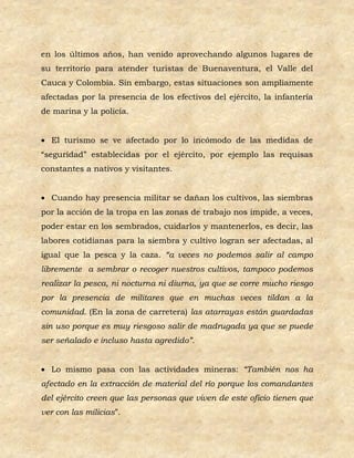 en los últimos años, han venido aprovechando algunos lugares de
su territorio para atender turistas de Buenaventura, el Valle del
Cauca y Colombia. Sin embargo, estas situaciones son ampliamente
afectadas por la presencia de los efectivos del ejército, la infantería
de marina y la policía.


 El turismo se ve afectado por lo incómodo de las medidas de
“seguridad” establecidas por el ejército, por ejemplo las requisas
constantes a nativos y visitantes.


 Cuando hay presencia militar se dañan los cultivos, las siembras
por la acción de la tropa en las zonas de trabajo nos impide, a veces,
poder estar en los sembrados, cuidarlos y mantenerlos, es decir, las
labores cotidianas para la siembra y cultivo logran ser afectadas, al
igual que la pesca y la caza. “a veces no podemos salir al campo
libremente a sembrar o recoger nuestros cultivos, tampoco podemos
realizar la pesca, ni nocturna ni diurna, ya que se corre mucho riesgo
por la presencia de militares que en muchas veces tildan a la
comunidad. (En la zona de carretera) las atarrayas están guardadas
sin uso porque es muy riesgoso salir de madrugada ya que se puede
ser señalado e incluso hasta agredido”.


 Lo mismo pasa con las actividades mineras: “También nos ha
afectado en la extracción de material del río porque los comandantes
del ejército creen que las personas que viven de este oficio tienen que
ver con las milicias”.
 