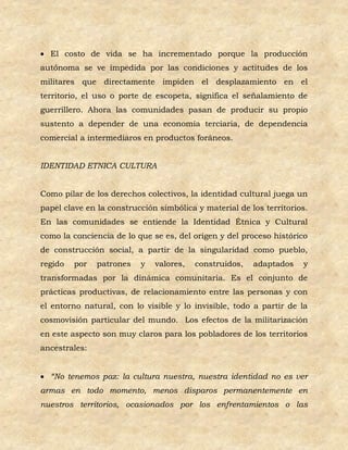  El costo de vida se ha incrementado porque la producción
autónoma se ve impedida por las condiciones y actitudes de los
militares que directamente impiden el desplazamiento en el
territorio, el uso o porte de escopeta, significa el señalamiento de
guerrillero. Ahora las comunidades pasan de producir su propio
sustento a depender de una economía terciaria, de dependencia
comercial a intermediaros en productos foráneos.


IDENTIDAD ETNICA CULTURA


Como pilar de los derechos colectivos, la identidad cultural juega un
papel clave en la construcción simbólica y material de los territorios.
En las comunidades se entiende la Identidad Étnica y Cultural
como la conciencia de lo que se es, del origen y del proceso histórico
de construcción social, a partir de la singularidad como pueblo,
regido   por   patrones   y   valores,   construidos,   adaptados    y
transformadas por la dinámica comunitaria. Es el conjunto de
prácticas productivas, de relacionamiento entre las personas y con
el entorno natural, con lo visible y lo invisible, todo a partir de la
cosmovisión particular del mundo. Los efectos de la militarización
en este aspecto son muy claros para los pobladores de los territorios
ancestrales:


 “No tenemos paz: la cultura nuestra, nuestra identidad no es ver
armas en todo momento, menos disparos permanentemente en
nuestros territorios, ocasionados por los enfrentamientos o las
 
