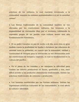 prácticas de los militares, lo cual mantiene tensionada a la
comunidad, nosotros no estamos acostumbrados a ni ver ni escuchar
armas”.


 Las fiestas tradicionales de la comunidad también se ven
afectadas por las restricciones militares, las tensiones o la
imposibilidad de circulación libre por el territorio, cohibiendo la
expresión propia de un pueblo cuya cultura tienen una alta
fundamentación histriónica.


 El no poder transitar en paz de noche o de día, pues ésta en gran
medida coarta la posibilidad de fundar o fortalecer las relaciones de
amistad entre la población, en cuanto que la intensidad, calidad y
continuidad de tiempos para la interacción se ven disminuidos ante
las restricciones de tiempos y espacios, lo cual es fundamental en la
cultura del pacífico.


 En el plano de las comidas y los manjares la dificultad para
realizar las labores productivas en fincas, quebradas y ríos, hace
difícil acceder a los productos alimentarios tradicionales, limitan las
prácticas tradicionales de consumo y producción.


 Los horarios establecidos por las fuerzas militares, limitan las
expresiones artísticas culturales de las comunidades, lo cual afecta
la cultura e identidad.
 