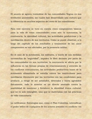 El asunto se agrava tratándose de las comunidades Negras en sus
territorios ancestrales, las cuales han desarrollado una cultura que
la diferencia en muchos aspectos del resto de los colombianos.


Para este ejercicio se tuvo en cuenta cinco componentes básicos
para la vida de estas comunidades como son: la autonomía, la
convivencia, la identidad cultural, las actividades productivas y la
movilización dentro de sus territorios. Como se puede observar, a lo
largo del capítulo de los resultados y testimonios de los cinco
componentes se ven afectados, por la presencia militar.


En el caso de la autonomía, los militares, a través de sus medidas
inconsultas de “seguridad”, impiden la libre decisión por parte de
las comunidades en sus territorios, la convivencia se afecta por la
influencia en las formas propias de relacionamiento y atención de
los conflictos comunitarios, las actividades productivas bases de la
autonomía alimentaría se estrella contra las restricciones para
movilizarse libremente por los territorios con las condiciones para
producir, a riesgo de ser señalados, detenidos y hasta agredidos
físicamente, todo lo anterior es un directo atentado contra la
posibilidad de mantener y fortalecer la identidad étnica cultural,
que no es solo intangible, sino que se materializa con las prácticas
de vida comunitaria.


Lo ratificamos: Estrategias que, como el Plan Colombia, intensifican
el poder bélico de cualquiera de los actores armados en conflicto –en
 