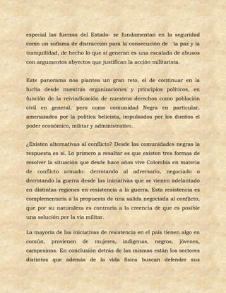 especial las fuerzas del Estado- se fundamentan en la seguridad
como un sofisma de distracción para la consecución de           la paz y la
tranquilidad, de hecho lo que si generan es una escalada de abusos
con argumentos abyectos que justifican la acción militarista.


Este panorama nos plantea un gran reto, el de continuar en la
lucha desde nuestras organizaciones y principios políticos, en
función de la reivindicación de nuestros derechos como población
civil en general, pero como comunidad Negra en particular,
amenazados por la política belicista, impulsados por los dueños el
poder económico, militar y administrativo.


¿Existen alternativas al conflicto? Desde las comunidades negras la
respuesta es sí. Lo primero a resaltar es que existen tres formas de
resolver la situación que desde hace años vive Colombia en materia
de   conflicto   armado:    derrotando   al   adversario,   negociado    o
derrotando la guerra desde las iniciativas que se vienen adelantado
en distintas regiones en resistencia a la guerra. Esta resistencia es
complementaria a la propuesta de una salida negociada al conflicto,
que por su naturaleza es contraria a la creencia de que es posible
una solución por la vía militar.

La mayoría de las iniciativas de resistencia en el país tienen algo en
común,    provienen    de    mujeres,    indígenas,   negros,     jóvenes,
campesinos. En conclusión detrás de las mismas están los sectores
distintos que además de la vida física buscan defender sus
 