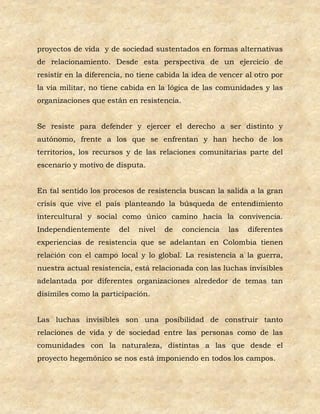 proyectos de vida y de sociedad sustentados en formas alternativas
de relacionamiento. Desde esta perspectiva de un ejercicio de
resistir en la diferencia, no tiene cabida la idea de vencer al otro por
la vía militar, no tiene cabida en la lógica de las comunidades y las
organizaciones que están en resistencia.


Se resiste para defender y ejercer el derecho a ser distinto y
autónomo, frente a los que se enfrentan y han hecho de los
territorios, los recursos y de las relaciones comunitarias parte del
escenario y motivo de disputa.


En tal sentido los procesos de resistencia buscan la salida a la gran
crisis que vive el país planteando la búsqueda de entendimiento
intercultural y social como único camino hacia la convivencia.
Independientemente      del   nivel   de   conciencia   las   diferentes
experiencias de resistencia que se adelantan en Colombia tienen
relación con el campo local y lo global. La resistencia a la guerra,
nuestra actual resistencia, está relacionada con las luchas invisibles
adelantada por diferentes organizaciones alrededor de temas tan
disímiles como la participación.


Las luchas invisibles son una posibilidad de construir tanto
relaciones de vida y de sociedad entre las personas como de las
comunidades con la naturaleza, distintas a las que desde el
proyecto hegemónico se nos está imponiendo en todos los campos.
 