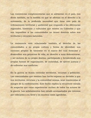 Las resistencias complementarias que se adelantan en el país, nos
dicen también, en la medida en que se afirman en el derecho a la
autonomía, de la profunda necesidad que tiene este país de
ordenamiento territorial y ambiental que responda a las diferencias
regionales, históricas y culturales que existen en Colombia y que
son imposibles si las comunidades no tienen dominio sobre sus
territorios y recursos naturales.


La   resistencia   está   relacionada   también   al   derecho   de   las
comunidades a su propia cultura y forma de identidad, sus
nociones propias de bienestar en el marco del cual formulan y
desarrollan sus proyectos de vida, su derecho a auto determinarse,
y ser autores de su propio destino, participando y fortaleciendo sus
propias formas de organización, de autoridad, de ejercer justicia y
de enfrentar sus conflictos.


En la guerra se busca controlar territorios, recursos y población.
Las comunidades que resisten han hecho expreso su decisión a que
sus territorios, recursos y la comunidad misma, sean mantenidas al
margen de la confrontación. Este hecho explica la recurrente mirada
de sospecha que estas experiencias reciben de todos los actores de
la guerra. Los señalamientos han estado acompañados por intentos
por colocarlos a su favor y en muchos casos agredirlas.
 