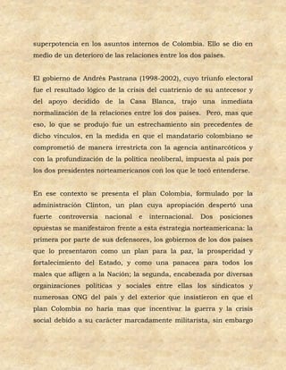 superpotencia en los asuntos internos de Colombia. Ello se dio en
medio de un deterioro de las relaciones entre los dos países.


El gobierno de Andrés Pastrana (1998-2002), cuyo triunfo electoral
fue el resultado lógico de la crisis del cuatrienio de su antecesor y
del apoyo decidido de la Casa Blanca, trajo una inmediata
normalización de la relaciones entre los dos países. Pero, mas que
eso, lo que se produjo fue un estrechamiento sin precedentes de
dicho vínculos, en la medida en que el mandatario colombiano se
comprometió de manera irrestricta con la agencia antinarcóticos y
con la profundización de la política neoliberal, impuesta al país por
los dos presidentes norteamericanos con los que le tocó entenderse.


En ese contexto se presenta el plan Colombia, formulado por la
administración Clinton, un plan cuya apropiación despertó una
fuerte   controversia   nacional   e   internacional.   Dos   posiciones
opuestas se manifestaron frente a esta estrategia norteamericana: la
primera por parte de sus defensores, los gobiernos de los dos países
que lo presentaron como un plan para la paz, la prosperidad y
fortalecimiento del Estado, y como una panacea para todos los
males que afligen a la Nación; la segunda, encabezada por diversas
organizaciones políticas y sociales entre ellas los sindicatos y
numerosas ONG del país y del exterior que insistieron en que el
plan Colombia no haría mas que incentivar la guerra y la crisis
social debido a su carácter marcadamente militarista, sin embargo
 