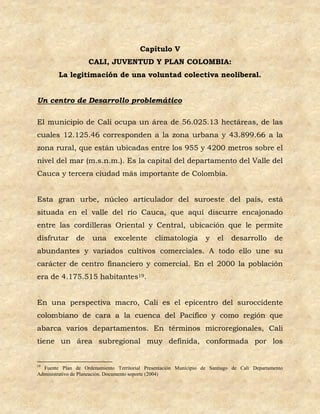 Capítulo V
                    CALI, JUVENTUD Y PLAN COLOMBIA:
        La legitimación de una voluntad colectiva neoliberal.


Un centro de Desarrollo problemático

El municipio de Cali ocupa un área de 56.025.13 hectáreas, de las
cuales 12.125.46 corresponden a la zona urbana y 43.899.66 a la
zona rural, que están ubicadas entre los 955 y 4200 metros sobre el
nivel del mar (m.s.n.m.). Es la capital del departamento del Valle del
Cauca y tercera ciudad más importante de Colombia.


Esta gran urbe, núcleo articulador del suroeste del país, está
situada en el valle del río Cauca, que aquí discurre encajonado
entre las cordilleras Oriental y Central, ubicación que le permite
disfrutar      de    una      excelente       climatología        y    el   desarrollo       de
abundantes y variados cultivos comerciales. A todo ello une su
carácter de centro financiero y comercial. En el 2000 la población
era de 4.175.515 habitantes19.


En una perspectiva macro, Cali es el epicentro del suroccidente
colombiano de cara a la cuenca del Pacífico y como región que
abarca varios departamentos. En términos microregionales, Cali
tiene un área subregional muy definida, conformada por los


19
  Fuente Plan de Ordenamiento Territorial Presentación Municipio de Santiago de Cali Departamento
Administrativo de Planeación. Documento soporte (2004)
 