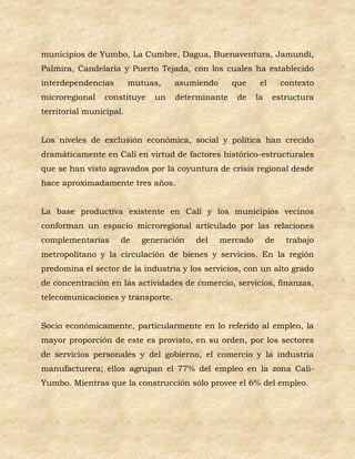 municipios de Yumbo, La Cumbre, Dagua, Buenaventura, Jamundí,
Palmira, Candelaria y Puerto Tejada, con los cuales ha establecido
interdependencias        mutuas,   asumiendo      que     el       contexto
microregional   constituye    un   determinante    de    la    estructura
territorial municipal.


Los niveles de exclusión económica, social y política han crecido
dramáticamente en Cali en virtud de factores histórico-estructurales
que se han visto agravados por la coyuntura de crisis regional desde
hace aproximadamente tres años.


La base productiva existente en Cali y los municipios vecinos
conforman un espacio microregional articulado por las relaciones
complementarias      de    generación   del    mercado        de    trabajo
metropolitano y la circulación de bienes y servicios. En la región
predomina el sector de la industria y los servicios, con un alto grado
de concentración en las actividades de comercio, servicios, finanzas,
telecomunicaciones y transporte.


Socio económicamente, particularmente en lo referido al empleo, la
mayor proporción de este es provisto, en su orden, por los sectores
de servicios personales y del gobierno, el comercio y la industria
manufacturera; ellos agrupan el 77% del empleo en la zona Cali-
Yumbo. Mientras que la construcción sólo provee el 6% del empleo.
 