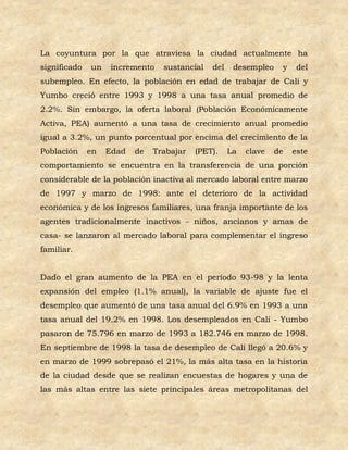 La coyuntura por la que atraviesa la ciudad actualmente ha
significado   un    incremento   sustancial   del    desempleo    y    del
subempleo. En efecto, la población en edad de trabajar de Cali y
Yumbo creció entre 1993 y 1998 a una tasa anual promedio de
2.2%. Sin embargo, la oferta laboral (Población Económicamente
Activa, PEA) aumentó a una tasa de crecimiento anual promedio
igual a 3.2%, un punto porcentual por encima del crecimiento de la
Población     en   Edad   de   Trabajar   (PET).    La   clave   de   este
comportamiento se encuentra en la transferencia de una porción
considerable de la población inactiva al mercado laboral entre marzo
de 1997 y marzo de 1998: ante el deterioro de la actividad
económica y de los ingresos familiares, una franja importante de los
agentes tradicionalmente inactivos - niños, ancianos y amas de
casa- se lanzaron al mercado laboral para complementar el ingreso
familiar.


Dado el gran aumento de la PEA en el período 93-98 y la lenta
expansión del empleo (1.1% anual), la variable de ajuste fue el
desempleo que aumentó de una tasa anual del 6.9% en 1993 a una
tasa anual del 19.2% en 1998. Los desempleados en Cali - Yumbo
pasaron de 75.796 en marzo de 1993 a 182.746 en marzo de 1998.
En septiembre de 1998 la tasa de desempleo de Cali llegó a 20.6% y
en marzo de 1999 sobrepasó el 21%, la más alta tasa en la historia
de la ciudad desde que se realizan encuestas de hogares y una de
las más altas entre las siete principales áreas metropolitanas del
 