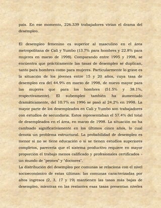 país. En ese momento, 226.339 trabajadores vivían el drama del
desempleo.


El desempleo femenino es superior al masculino en el área
metropolitana de Cali y Yumbo (13.7% para hombres y 22.8% para
mujeres en marzo de 1998). Comparando entre 1995 y 1998, se
encuentra que prácticamente las tasas de desempleo se duplican,
tanto para hombres como para mujeres. Particularmente lo grave es
la situación de los jóvenes entre 15 y 20 años, cuya tasa de
desempleo era del 44.9% en marzo de 1998, de nuevo mayor para
las   mujeres   que        para   los   hombres   (51.5%   y   38.1%,
respectivamente).     El     subempleo     también   ha    aumentado
dramáticamente, del 10.7% en 1996 se pasó al 24.2% en 1998. La
mayor parte de los desempleados en Cali y Yumbo son trabajadores
con estudios de secundaria. Estos representaban el 57.4% del total
de desempleados en el área, en marzo de 1998. La situación no ha
cambiado significativamente en los últimos cinco años, lo cual
denota un problema estructural. La probabilidad de desempleo es
menor si no se tiene educación o si se tienen estudios superiores
completos, parecería que el sistema productivo requiere en mayor
proporción el trabajo menos calificado y profesionales certificados -
un mundo de "peones" y "doctores".
La distribución del desempleo por comunas se relaciona con el nivel
socioeconómico de estas últimas: las comunas caracterizadas por
altos ingresos (2, 3, 17 y 19) mantienen las tasas más bajas de
desempleo, mientras en las restantes esas tasas presentan niveles
 