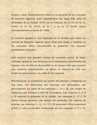 medios y altos. Especialmente crítica es la situación de las comunas
de menores ingresos, pues experimentan las tasas más altas de
desempleo de la ciudad: 19.5% en la Comuna 18, 21.5% en la 14,
24.6% en la 16, 25.2% en la 1 y en la 13 26.8% (datos
correspondientes a marzo de 1998).


Lo anterior apuesta a una hipótesis en el sentido que existe un
proceso de filtración espacial hacia abajo que tiende a localizar en
las   comunas   antes      mencionadas   la población   con   menores
posibilidades laborales.


Cali muestra hoy grandes niveles de exclusión social. El mejor
indicador global de esa situación es la inequitativa distribución del
ingreso; éste no sólo ha descendido en el tiempo, sino que muestra
una creciente concentración: en efecto, se observa en Cali una
tendencia preocupante a la caída de los ingresos.


Prácticamente se duplicaron los niveles de pobreza e indigencia en
tres años. Las diferencias por comunas son apreciables: son
preocupantes los casos de las comunas 1, 14 y 20, con rangos de
indigencia que rebasan el 20% de los hogares. Las comunas 4, 5, 9
y 15 superan el promedio de la ciudad. Las comunas 2, 17 y 19
tienen niveles menores, por debajo del promedio. En materia de
pobreza, las comunas 1, 13, 14, 15 y 20 presentan cifras superiores
al 60% y, salvo el corredor conformado por las comunas 2, 17 y 19,
 