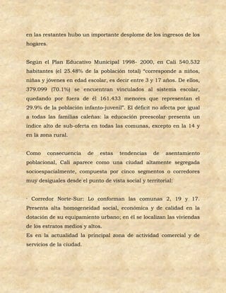 en las restantes hubo un importante desplome de los ingresos de los
hogares.


Según el Plan Educativo Municipal 1998- 2000, en Cali 540.532
habitantes (el 25.48% de la población total) “corresponde a niños,
niñas y jóvenes en edad escolar, es decir entre 3 y 17 años. De ellos,
379.099 (70.1%) se encuentran vinculados al sistema escolar,
quedando por fuera de él 161.433 menores que representan el
29.9% de la población infanto-juvenil”. El déficit no afecta por igual
a todas las familias caleñas: la educación preescolar presenta un
índice alto de sub-oferta en todas las comunas, excepto en la 14 y
en la zona rural.


Como    consecuencia      de   estas   tendencias   de   asentamiento
poblacional, Cali aparece como una ciudad altamente segregada
socioespacialmente, compuesta por cinco segmentos o corredores
muy desiguales desde el punto de vista social y territorial:


· Corredor Norte-Sur: Lo conforman las comunas 2, 19 y 17.
Presenta alta homogeneidad social, económica y de calidad en la
dotación de su equipamiento urbano; en él se localizan las viviendas
de los estratos medios y altos.
Es en la actualidad la principal zona de actividad comercial y de
servicios de la ciudad.
 