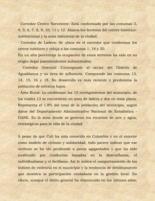 · Corredor Centro Nororiente: Está conformado por las comunas 3,
4, 5, 6, 7, 8, 9, 10, 11 y 12. Abarca los terrenos del centro histórico-
institucional y la zona industrial de la ciudad.
· Corredor de Ladera: Se ubica en el corredor que conforman los
cerros tutelares y cobija a las comunas 1, 18 y 20.
En un alto porcentaje la ocupación de estos terrenos ha sido en su
origen ilegal (asentamientos subnormales).
·   Corredor   Oriental:   Corresponde     al    sector   del   Distrito   de
Aguablanca y su área de influencia. Comprende las comunas 13,
14, 15, 16 y 18. Su desarrollo es más reciente y predomina la
población de estratos bajos.
· Área Rural: Lo conforman los 15 corregimientos del municipio, de
los cuales 13 se encuentran en zona de ladera y dos en zona plana.
Representa el 1.8% del total de la población del municipio, según
datos del Departamento Administrativo Nacional de Estadística -
DANE. Es la zona donde se generan los recursos de aire y agua,
estratégicos para la vida de la ciudad.


A pesar de que Cali ha sido conocida en Colombia y en el exterior
como modelo de civismo y solidaridad, todo parece indicar que ese
atributo se ha ido perdiendo a pasos agigantados y que ha sido
sustituido     por   conductas   basadas        en   la   desconfianza,    el
individualismo y el facilismo. Así lo indica el comportamiento de los
índices de violencia en el municipio y la tendencia de debilitamiento
que muestra la participación ciudadana en la gestión local. En
efecto, aunque el delito general ha disminuido en los últimos años,
 