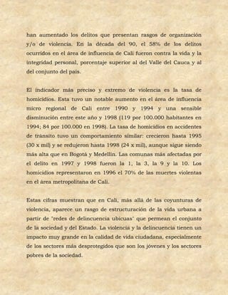 han aumentado los delitos que presentan rasgos de organización
y/o de violencia. En la década del 90, el 58% de los delitos
ocurridos en el área de influencia de Cali fueron contra la vida y la
integridad personal, porcentaje superior al del Valle del Cauca y al
del conjunto del país.


El indicador más preciso y extremo de violencia es la tasa de
homicidios. Esta tuvo un notable aumento en el área de influencia
micro regional de Cali entre 1990 y 1994 y una sensible
disminución entre este año y 1998 (119 por 100.000 habitantes en
1994; 84 por 100.000 en 1998). La tasa de homicidios en accidentes
de tránsito tuvo un comportamiento similar: crecieron hasta 1995
(30 x mil) y se redujeron hasta 1998 (24 x mil), aunque sigue siendo
más alta que en Bogotá y Medellín. Las comunas más afectadas por
el delito en 1997 y 1998 fueron la 1, la 3, la 9 y la 10. Los
homicidios representaron en 1996 el 70% de las muertes violentas
en el área metropolitana de Cali.


Estas cifras muestran que en Cali, más allá de las coyunturas de
violencia, aparece un rasgo de estructuración de la vida urbana a
partir de "redes de delincuencia ubicuas" que permean el conjunto
de la sociedad y del Estado. La violencia y la delincuencia tienen un
impacto muy grande en la calidad de vida ciudadana, especialmente
de los sectores más desprotegidos que son los jóvenes y los sectores
pobres de la sociedad.
 