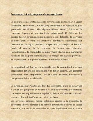 La comuna 14 microespacio de la experiencia


La comuna está construida sobre terrenos que pertenecían a varias
haciendas entre ellas (LA CASONA) dedicadas a la agricultura y la
ganadería, en el año 1979 algunos líderes toman           iniciativa de
construir lugares de asentamiento poblacional. El 90% de los
barrios fueron urbanizaciones ilegales y sin dotación de servicios
públicos por lo cual los primeros habitantes satisfacían sus
necesidades de agua potable transportada en vasijas al hombro
desde   el   control   de   la   empresa   de   buses   azul   plateada.
Posteriormente la comunidad se unió y trajo el agua con mangueras
haciendo así las pilas comunitarias, la energía era suplida por velas,
se organizaban e improvisaban un alumbrado público.


La seguridad del barrio era asumida por la comunidad y al que
sorprendían robando lo amarraban y le daban garrote. Los primeros
pobladores eran originarios       de la Costa Pacífica, nariñense y
campesinos del norte del valle.


La urbanización “Puertas del Sol” fue excepción, pues se desarrolló
a través del programa de vivienda, el cual fue construido contando
con todos los requerimientos legales y físicos, en relación con vías,
zonas verdes y dotación de servicios públicos.
Los servicios públicos fueron obtenidos gracias a la inversión de
diferentes líderes políticos y el concejo municipal a través de varios
acuerdos, por medio de los cuales se crean legalmente varios barrios
 