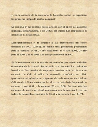 y con la asesoría de la secretaria de bienestar social se organizan
las primeras juntas de acción comunal.


La comuna 14 ha contado hasta la fecha con el apoyo del gobierno
municipal departamental y de ONG’s, los cuales han impulsados el
desarrollo de estas zonas.


Demográficamente y de acuerdo a las proyecciones del censo
nacional de 1993 (DANE), se estima una proyección poblacional
para la comuna 14 de 27.684 habitantes en el año 2003, 28.289
para el 2004 y en el 2005 una tasa promedio de 28.899.


En lo económico, esta es una de las comunas con menor actividad
económica de la ciudad. De acuerdo con los cálculos realizados
basados en los listados de empresas inscritas ante la cámara de
comercio de Cali, el índice de desarrollo económico en 1994,
(proporción del número de empresas de cada comuna en total de
Cali) era de 1,36 en la comuna 14, el tercero más bajo después de la
comuna 1 con 0,47 y la comuna 20 con 0,80. En contraste las
comunas de mayor actividad económica son la comuna 2 con un
índice de desarrollo económico de 15.67 y la comuna 3 con 14.74.
 