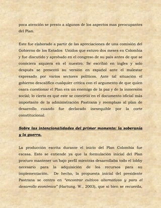 poca atención se presto a algunos de los aspectos mas preocupantes
del Plan.


Este fue elaborado a partir de las apreciaciones de una comisión del
Gobierno de los Estados Unidos que estuvo dos meses en Colombia
y fue discutido y aprobado en el congreso de su país antes de que se
conociera siquiera en el nuestro. Se escribió en ingles y solo
después se presentó su versión en español ante el malestar
expresado por varios sectores políticos. Ante tal situación el
gobierno descalifico cualquier crítica con el argumento de que quien
osara cuestionar el Plan era un enemigo de la paz y de la inmersión
social; lo cierto es que este se convirtió en el documento oficial más
importante de la administración Pastrana y reemplazo al plan de
desarrollo   cuando      fue   declarado    inexequible    por   la     corte
constitucional.


Sobre las intencionalidades del primer momento: la soberanía
y la guerra.


La producción escrita durante el inicio del Plan Colombia fue
escasa. Esto se entiende ya que la formulación inicial del Plan
procuro mantener un bajo perfil mientras desarrollaba todo el lobby
necesario    para   la    adquisición      de   los   recursos   para     su
implementación.     De hecho, la propuesta inicial del presidente
Pastrana se centro en “encontrar cultivos alternativos y para el
desarrollo económico” (Hartung. W., 2003), que si bien se recuerda,
 