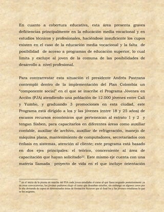En cuanto a cobertura educativa, esta área presenta graves
deficiencias principalmente en la educación media vocacional y en
estudios técnicos y profesionales, haciéndose insuficiente los cupos
existen en el caso de la educación media vocacional y la falta de
posibilidad de acceso a programas de educación superior, lo cual
limita y excluye al joven de la comuna de las posibilidades de
desarrollo a nivel profesional.


Para contrarrestar esta situación el presidente Andrés Pastrana
contempló dentro de la implementación del Plan Colombia un
“componente social” en el que se inscribe el Programa Jóvenes en
Acción (PJA) atendiendo una población de 12.000 jóvenes entre Cali
y Yumbo, y graduando 3 promociones en esta ciudad, este
Programa está dirigido a los y las jóvenes (entre 18 y 25 años) de
escasos recursos económicos que pertenezcan al estrato 1 y 2                                                       y
tengan Sisben, para capacitarlos en diferentes áreas como auxiliar
contable, auxiliar de archivo, auxiliar de refrigeración, manejo de
máquina plana, mantenimiento de computadores, secretariados con
énfasis en sistemas, atención al cliente; este programa está basado
en dos ejes principales: el teórico, concerniente al área de
capacitación que hayan solicitado22. Este mismo eje cuenta con una
materia llamada                 proyecto de vida en el que incluye orientación



22
   en el inicio de la puesta en marcha del PJA cada joven estudiaba el curso al que fuera asignado posteriormente ya
en otras convocatorias, los jóvenes pudieron elegir el curso que deseaban estudiar, sin embargo en algunos casos por
la alta demanda de cupos en determinadas áreas de formación hicieron que al final los y las jóvenes estudiaran lo que
se les asignara.
 