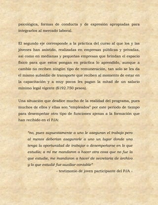 psicológica, formas de conducta y de expresión apropiadas para
integrarlos al mercado laboral.


El segundo eje corresponde a la práctica del curso al que los y las
jóvenes han asistido, realizadas en empresas públicas y privadas,
así como en medianas y pequeñas empresas que brindan el espacio
físico para que estos pongan en práctica lo aprendido, aunque a
cambio no reciben ningún tipo de remuneración, tan solo se les da
el mismo subsidio de transporte que reciben al momento de estar en
la capacitación y a muy pocos les pagan la mitad de un salario
mínimo legal vigente ($192.750 pesos).


Una situación que desdice mucho de la realidad del programa, pues
muchos de ellos y ellas son “empleados” por este periodo de tiempo
para desempeñar otro tipo de funciones ajenas a la formación que
han recibido en el PJA:


     “no, pues supuestamente a uno le aseguran el trabajo pero
     al menos deberían asegurarle a uno un lugar donde uno
     tenga la oportunidad de trabajar o desempeñarse en lo que
     estudia; a mí me mandaron a hacer otra cosa que no fue la
     que estudie, me mandaron a hacer de secretaria de archivo
     y lo que estudié fue auxiliar contable“
                      - testimonio de joven participante del PJA -
 