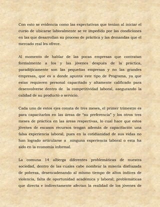 Con esto se evidencia como las expectativas que tenían al iniciar el
curso de ubicarse laboralmente se ve impedido por las condiciones
en las que desarrollan su proceso de práctica y las demandas que el
mercado real les ofrece.


Al momento de hablar de las pocas empresas que contratan
formalmente    a   los   y   las   jóvenes   después   de   la   práctica,
paradójicamente son las pequeñas empresas y no las grandes
empresas, que es a donde apunta este tipo de Programa, ya que
estas requieren personal capacitado y altamente calificado para
desenvolverse dentro de      la competitividad laboral, asegurando la
calidad de su producto o servicio.


Cada uno de estos ejes consta de tres meses, el primer trimestre es
para capacitarlos en las áreas de “su preferencia” y los otros tres
meses de práctica en las áreas respectivas, lo cual hace que estos
jóvenes de escasos recursos tengan además de capacitación una
falsa experiencia laboral, pues en la cotidianidad de sus vidas no
han logrado articularse a      ninguna experiencia laboral o esta ha
sido en la economía informal.


La   comuna 14      alberga diferentes       problemáticas de     nuestra
sociedad, dentro de las cuales cabe nombrar la miseria disfrazada
de pobreza, desencadenando al mismo tiempo de altos índices de
violencia, falta de oportunidad académica y laboral; problemáticas
que directa e indirectamente afectan la realidad de los jóvenes de
 