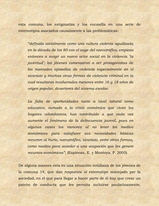 esta comuna, los estigmatiza y los encasilla en una serie de
estereotipos asociados causalmente a las problemáticas:


     “definida socialmente como una cultura violenta agudizada
     en la década de los 80 con el auge del narcotráfico, empieza
     entonces a surgir un nuevo actor social en la violencia ‘la
     juventud’; los jóvenes comenzaron a ser protagonistas de
     los marcados episodios de violencia especialmente en el
     sicariato y muchas otras formas de violencia criminal en la
     cual resultaron involucrados menores entre 16 y 18 años de
     origen popular, desertores del sistema escolar.


     La falta de oportunidades tanto a nivel laboral como
     educativo, sumado a la crisis económica que viven los
     hogares colombianos, han contribuido a que cada vez
     aumente el fenómeno de la delincuencia juvenil, pues en
     algunos casos los menores al no tener los medios
     económicos    para   satisfacer   sus   necesidades    básicas
     recurren al hurto, narcotráfico, sicariato, entre otras formas,
     como medios para acceder a una ocupación que les genere
     recursos económicos”; (Espinoza, E. y Montoya, P. 2005)


De alguna manera esta es una situación cotidiana de los jóvenes de
la comuna 14, que dan respuesta al estereotipo manejado por la
sociedad, en el que para llegar a hacer parte de él hay que crear un
patrón de conducta que les permita incluirse paulatinamente,
 