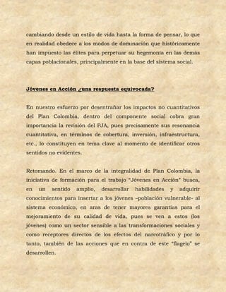 cambiando desde un estilo de vida hasta la forma de pensar, lo que
en realidad obedece a los modos de dominación que históricamente
han impuesto las élites para perpetuar su hegemonía en las demás
capas poblacionales, principalmente en la base del sistema social.




Jóvenes en Acción ¿una respuesta equivocada?


En nuestro esfuerzo por desentrañar los impactos no cuantitativos
del Plan Colombia, dentro del componente social cobra gran
importancia la revisión del PJA, pues precisamente sus resonancia
cuantitativa, en términos de cobertura, inversión, infraestructura,
etc., lo constituyen en tema clave al momento de identificar otros
sentidos no evidentes.


Retomando. En el marco de la integralidad de Plan Colombia, la
iniciativa de formación para el trabajo “Jóvenes en Acción” busca,
en   un   sentido   amplio,   desarrollar   habilidades   y   adquirir
conocimientos para insertar a los jóvenes –población vulnerable- al
sistema económico, en aras de tener mayores garantías para el
mejoramiento de su calidad de vida, pues se ven a estos (los
jóvenes) como un sector sensible a las transformaciones sociales y
como receptores directos de los efectos del narcotráfico y por lo
tanto, también de las acciones que en contra de este “flagelo” se
desarrollen.
 
