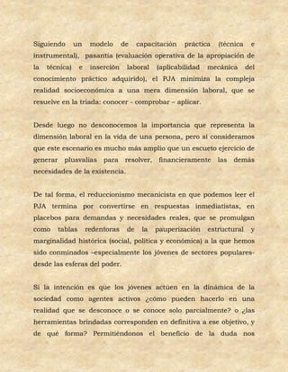 Siguiendo       un      modelo      de    capacitación    práctica   (técnica    e
instrumental), pasantía (evaluación operativa de la apropiación de
la   técnica)      e    inserción    laboral     (aplicabilidad   mecánica      del
conocimiento práctico adquirido), el PJA minimiza la compleja
realidad socioeconómica a una mera dimensión laboral, que se
resuelve en la triada: conocer - comprobar – aplicar.


Desde luego no desconocemos la importancia que representa la
dimensión laboral en la vida de una persona, pero sí consideramos
que este escenario es mucho más amplio que un escueto ejercicio de
generar     plusvalías      para     resolver,    financieramente    las   demás
necesidades de la existencia.


De tal forma, el reduccionismo mecanicista en que podemos leer el
PJA termina por convertirse en respuestas inmediatistas, en
placebos para demandas y necesidades reales, que se promulgan
como      tablas       redentoras    de    la    pauperización    estructural    y
marginalidad histórica (social, política y económica) a la que hemos
sido conminados –especialmente los jóvenes de sectores populares-
desde las esferas del poder.


Si la intención es que los jóvenes actúen en la dinámica de la
sociedad como agentes activos ¿cómo pueden hacerlo en una
realidad que se desconoce o se conoce solo parcialmente? o ¿las
herramientas brindadas corresponden en definitiva a ese objetivo, y
de qué forma? Permitiéndonos el beneficio de la duda nos
 