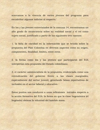 acercamos a la vivencia de varios jóvenes del programa para
escudriñar algunos indicios al respecto.


En los y las jóvenes entrevistados de la comuna 14, encontramos un
alto grado de inconciencia sobre su realidad social y el rol como
sujeto social, justificado a partir de las siguientes tres razones:


1. la falta de claridad en la información que se brinda sobre la
propuesta del Plan Colombia en diversos aspectos como su origen,
componentes, finalidad, límites, entre otros.


2. la forma como los y las jóvenes que participaron del PJA
interpretan esta propuesta del Estado colombiano.


3. el carácter asistencialista de la propuesta, evidenciada como una
reivindicación   del   gobierno   frente   a   las   clases   marginales,
especialmente del sector juvenil, generando falsas expectativas de
inclusión en el sector laboral y educativo.


Estos puntos nos conducen a unas reflexiones iniciales respecto a
la acción formativa del PJA: la forma en que la clase hegemónica (el
hegemón) obtiene la voluntad del hombre masa.
 