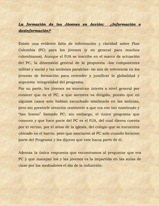 La formación de los Jóvenes en Acción:               ¿Información o
desinformación?


Existe una evidente falta de información y claridad sobre Plan
Colombia (PC) para los jóvenes (y en general para muchos
colombianos). Aunque el PJA se inscribe en el marco de actuación
del PC, la dimensión general de la propuesta –los componentes
militar y social y las acciones paralelas- no son de relevancia en los
proceso de formación para entender y justificar la globalidad y
supuesta integralidad del programa.
Por su parte, los jóvenes no muestran interés a nivel general por
conocer que es el PC, a que sectores va dirigido, puesto que en
algunos casos solo habían escuchado nombrarlo en las noticias,
pero sin prestarle atención realmente a que era eso tan nombrado y
“tan bueno” llamado PC; sin embargo, el único programa que
conocen y que hace parte del PC es el PJA, del cual dieron cuenta
por el vecino, por el aviso de la iglesia, del colegio que se encuentra
ubicado en el barrio, pero que asociaron al PC solo cuando hicieron
parte del Programa y les dijeron que este hacia parte de él.


Además la única respuesta que encontramos al preguntar que era
PC y que manejan los y las jóvenes es la impartida en las aulas de
clase por los mediadores el día de la inducción:
 