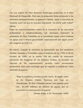 era una replica del Plan Nacional Antidrogas propuesta en el Plan
Nacional de Desarrollo. Para que la propuesta fuese atrayente a los
intereses norteamericanos, el gobierno Clinton instó a una serie de
cambios entre los que se incluían imprimirle “un fuerte sello militar”
(idem).
Dada las intencionalidades reales de la iniciativa de los ejecutivos
(colombiano           y    estadounidense),   era   necesario     mantener    la
propuesta de Plan Colombia en el anonimato hasta tanto hubiese
un apoyo mas o menos garantizado, especialmente por algún sector
del congreso de E.E.U.U.


En efecto, cuando la iniciativa es presentada por los senadores
Dewine, Grassley y Coverdell, como el proyecto de ley 1758, el 20 de
octubre de 1999, en la sesión 106 del comité de relaciones
exteriores del Congreso de los Estados Unidos, se prenden las
alarmas         de    las    organizaciones    sociales   como     mecanismos
preventivos ante una estrategia que se empieza a evidenciar como
elemento de guerra:


          “llega la navidad y vendrá un año nuevo. El regalo viene
          de    los       Estados   Unidos.   Pastrana    nos    trajo   un
          Transformer. El Plan Colombia parece una paloma pero
          con        $1.500 millones de dólares de ayuda que se
          convierten en instrumentos de guerra”
                                    (Desde Abajo, # 44. Noviembre 1999)
 