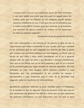 “cuando entre al curso nos explicaron parte del Plan Colombia
   o sea que había una parte que era para la ayuda para los
   cursos, pero que en últimas no era ninguna ayuda porque
   nosotros estábamos en eso, o sea que eso era un préstamo que
   le había hecho EEUU al país, pero que nosotros se lo teníamos
   que devolver de alguna manera en recibos, en los impuestos
   en todo ya estamos pagando”
                            -Testimonio de joven graduado del PJA –


Con esta información a los jóvenes se les genera la idea de que la
capacitación que están recibiendo es una ayuda, pero que también
es un préstamo que se está pagando con dineros de toda la gente
que cuenta con servicios públicos en sus hogares, es decir, que el
hecho de que ellos y ellas estén estudiando no le va a generar
ningún tipo de costo de más a sus familias o demás colombianos,
sino que es un dinero que ya se está pagando y que se va a invertir
en la juventud para que logre acceder al sistema educativo. En esto
términos se crea una imagen sobre quienes acceden a esta
formación que son privilegiados al ser tenidos en cuenta e
incorporados a una formación que el resto de la sociedad está
pagando, dada su condición de vulnerabilidad.


Igualmente podemos observar la poca claridad sobre el Programa,
en la medida en que en algunos casos los jóvenes creen que esta es
una propuesta del gobierno de EEUU y otros que es una propuesta
del gobierno colombiano, lo cual demuestra una vez más la poca
 