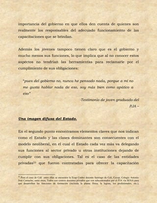 importancia del gobierno en que ellos den cuenta de quienes son
realmente los responsables del adecuado funcionamiento de las
capacitaciones que se brindan.


Además los jóvenes tampoco tienen claro que es el gobierno y
mucho menos sus funciones, lo que implica que al no conocer estos
aspectos no tendrían las herramientas para reclamarle por el
cumplimiento de sus obligaciones:


     “pues del gobierno no, nunca he pensado nada, porque a mí no
     me gusta hablar nada de eso, soy más bien como apático a
     eso”
                                                        -Testimonio de joven graduado del
                                                                                                      PJA –


Una imagen difusa del Estado.


En el segundo punto encontramos elementos claves que nos indican
como el Estado y las clases dominantes son consecuentes con el
modelo neoliberal, en el cual el Estado cada vez más va delegando
sus funciones al sector privado u otras instituciones dejando de
cumplir con sus obligaciones. Tal es el caso de las entidades
privadas23 que fueron contratadas para ofrecer la capacitación


23
  Para el caso de Cali entre ellas se encuentra la Ecap Centro docente Santiago de Cali, Cecep, Colegio Antonio
José Camacho, entre otros, Todos son centros docentes privados que son subcontratados por el PJA vía SENA para
que desarrollen las funciones de formación (incluida la planta física, la legista, los profesionales, etc.),
 