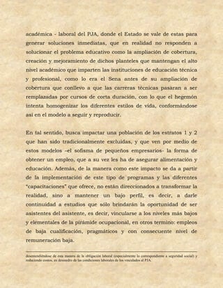 académica - laboral del PJA, donde el Estado se vale de estas para
generar soluciones inmediatas, que en realidad no responden a
solucionar el problema educativo como la ampliación de cobertura,
creación y mejoramiento de dichos planteles que mantengan el alto
nivel académico que imparten las instituciones de educación técnica
y profesional, como lo era el Sena antes de su ampliación de
cobertura que conllevo a que las carreras técnicas pasaran a ser
remplazadas por cursos de corta duración, con lo que el hegemón
intenta homogenizar los diferentes estilos de vida, conformándose
así en el modelo a seguir y reproducir.


En tal sentido, busca impactar una población de los estratos 1 y 2
que han sido tradicionalmente excluidas, y que ven por medio de
estos modelos –el sofisma de pequeños empresarios- la forma de
obtener un empleo, que a su vez les ha de asegurar alimentación y
educación. Además, de la manera como este impacto se da a partir
de la implementación de este tipo de programas y las diferentes
“capacitaciones” que ofrece, no están direccionados a transformar la
realidad, sino a mantener un bajo perfil, es decir, a darle
continuidad a estudios que sólo brindarán la oportunidad de ser
asistentes del asistente, es decir, vincularse a los niveles más bajos
y elementales de la pirámide ocupacional, en otros termino: empleos
de baja cualificación, pragmáticos y con consecuente nivel de
remuneración baja.

desentendiéndose de esta manera de la obligación laboral (especialmente lo correspondiente a seguridad social) y
reduciendo costos, en desmedro de las condiciones laborales de los vinculados al PJA.
 