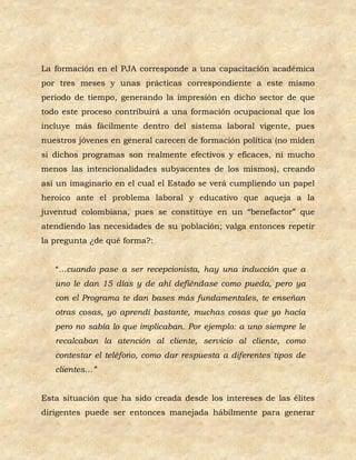 La formación en el PJA corresponde a una capacitación académica
por tres meses y unas prácticas correspondiente a este mismo
periodo de tiempo, generando la impresión en dicho sector de que
todo este proceso contribuirá a una formación ocupacional que los
incluye más fácilmente dentro del sistema laboral vigente, pues
nuestros jóvenes en general carecen de formación política (no miden
si dichos programas son realmente efectivos y eficaces, ni mucho
menos las intencionalidades subyacentes de los mismos), creando
así un imaginario en el cual el Estado se verá cumpliendo un papel
heroico ante el problema laboral y educativo que aqueja a la
juventud colombiana, pues se constituye en un “benefactor” que
atendiendo las necesidades de su población; valga entonces repetir
la pregunta ¿de qué forma?:


   “…cuando pase a ser recepcionista, hay una inducción que a
   uno le dan 15 días y de ahí defiéndase como pueda, pero ya
   con el Programa te dan bases más fundamentales, te enseñan
   otras cosas, yo aprendí bastante, muchas cosas que yo hacía
   pero no sabía lo que implicaban. Por ejemplo: a uno siempre le
   recalcaban la atención al cliente, servicio al cliente, como
   contestar el teléfono, como dar respuesta a diferentes tipos de
   clientes…”


Esta situación que ha sido creada desde los intereses de las élites
dirigentes puede ser entonces manejada hábilmente para generar
 