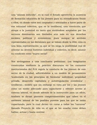 una “alianza inducida”, en la cual el Estado aprovecha la ausencia
de formación educativa de los jóvenes para su reivindicación frente
a ellos, en donde estos son cooptados y orientados a hacer parte de
esa voluntad colectiva, que es la neoliberal; una convicción que
atrapa a la juventud en tanto que sintiéndose aceptados por los
sectores dominantes son limitados aún más en sus derechos
sociales,   políticos   y   económicos,   pues   aunque   se   sentirán
representados en las decisiones que se toman desde la élite, esta es
una falsa representación ya que se les niega la posibilidad real de
orientar su devenir histórico individual y colectivo, es decir, asumir
su condición como “sujeto social”.


Nos arriesgamos a una conclusión preliminar. Los imaginarios
construidos mediante la práctica discursiva en los contextos
institucionales del PJA regula la conducta de los jóvenes de este
sector de la ciudad, adhiriéndolos a un modelo de pensamiento
‘sustentado en los principios de bienestar individual, propiedad
privada, desarrollo capitalista y autorregulación económica’ –
neoliberal-; modelo que sin embargo es visto por los y las jóvenes
como un medio adecuado para capacitarse y obtener acceso al
sistema laboral, en donde además de la instrucción para un oficio,
también se dictan patrones comportamentales que caben en el
ambiente laboral de los posibles puestos para los que se están
capacitando, para lo cual dictan un curso a todas las “carreras”
llamado Proyecto de vida en el que se les enseña cómo deben
hablar, actuar y hasta vestirse:
 