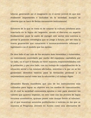 laboral, generando así el imaginario en el sector juvenil de que son
realmente importantes e incluidos en la sociedad, aunque se
observa que se hace de forma meramente instrumental.


Entonces de lo que se trata es de cooptar la cultura cotidiana para
insertarla en la lógica del hegemón, siendo el discurso un aspecto
fundamental, pues la razón de escoger este sector nos convoca a
pensar la posición estratégica que se juega a futuro, por ser esta la
nueva generación que consciente o inconscientemente reforzará y
legitimará o no el modelo que los oprime.


De otro lado el ser uno de los sectores más inestables y vulnerados,
es conveniente controlarlo por medio del espejismo capitalista por
un lado, en el que el Estado no tiene mayores responsabilidades con
la población; y por otro lado, con un trabajo de culpabilización de la
situación social a los mismos afectados, mientras a la par no se les
garantizan derechos básicos para la formación personal y el
mejoramiento social como son la educación y el trabajo digno.


Alesandro Barata manifiesta que uno de los instrumentos más
utilizados para lograr su objetivo son los medios de comunicación,
en el cual la sociedad consumista apunta a este para sostener los
valores que quieren imponer, en este caso con los jóvenes de bajos
recursos económicos, quienes pasan más tiempo frente al televisor,
en el que muestran anuncios publicitarios o noticias en las que se
muestra al Programa Jóvenes en Acción como una alternativa de
 