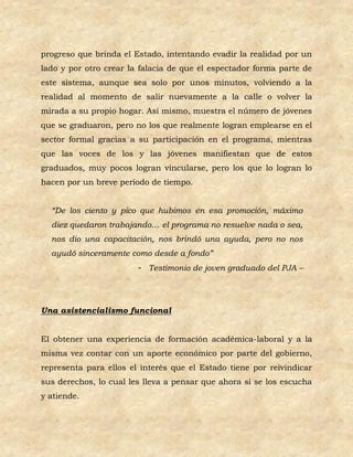 progreso que brinda el Estado, intentando evadir la realidad por un
lado y por otro crear la falacia de que el espectador forma parte de
este sistema, aunque sea solo por unos minutos, volviendo a la
realidad al momento de salir nuevamente a la calle o volver la
mirada a su propio hogar. Así mismo, muestra el número de jóvenes
que se graduaron, pero no los que realmente logran emplearse en el
sector formal gracias a su participación en el programa, mientras
que las voces de los y las jóvenes manifiestan que de estos
graduados, muy pocos logran vincularse, pero los que lo logran lo
hacen por un breve periodo de tiempo.


  “De los ciento y pico que hubimos en esa promoción, máximo
  diez quedaron trabajando… el programa no resuelve nada o sea,
  nos dio una capacitación, nos brindó una ayuda, pero no nos
  ayudó sinceramente como desde a fondo”
                        - Testimonio de joven graduado del PJA –




Una asistencialismo funcional


El obtener una experiencia de formación académica-laboral y a la
misma vez contar con un aporte económico por parte del gobierno,
representa para ellos el interés que el Estado tiene por reivindicar
sus derechos, lo cual les lleva a pensar que ahora si se los escucha
y atiende.
 