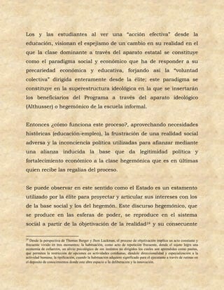 Los y las estudiantes al ver una “acción efectiva” desde la
educación, visionan el espejismo de un cambio en su realidad en el
que la clase dominante a través del aparato estatal se constituye
como el paradigma social y económico que ha de responder a su
precariedad económica y educativa, forjando así la “voluntad
colectiva” dirigida enteramente desde la élite; este paradigma se
constituye en la superestructura ideológica en la que se insertarán
los beneficiarios del Programa a través del aparato ideológico
(Althusser) o hegemónico de la escuela informal.


Entonces ¿cómo funciona este proceso?, aprovechando necesidades
históricas (educación-empleo), la frustración de una realidad social
adversa y la inconciencia política utilizadas para afianzar mediante
una alianza inducida la base que da legitimidad política y
fortalecimiento económico a la clase hegemónica que es en últimas
quien recibe las regalías del proceso.


Se puede observar en este sentido como el Estado es un estamento
utilizado por la élite para proyectar y articular sus intereses con los
de la base social y los del hegemón. Este discurso hegemónico, que
se produce en las esferas de poder, se reproduce en el sistema
social a partir de la objetivación de la realidad24 y su consecuente

24
   Desde la perspectiva de Thomas Berger y Jhon Luckman, el proceso de objetivación implica un acto constante y
frecuente vivido en tres momentos: la habituación, como acto de repetición frecuente, donde el sujeto logra una
economía de esfuerzos, un alivio psicológico de sus instintos no dirigidos los cuales son aprendidos como pautas,
que permiten la restricción de opciones en actividades cotidianas, dándole direccionalidad y especialización a la
actividad humana; la tipificación, cuando la habituación adquiere significado para el ejecutante a través de rutinas en
el deposito de conocimientos donde este abre espacio a la deliberación y la innovación.
 
