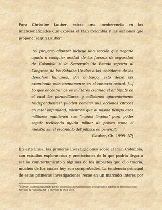 Para        Christine          Lauber,          existe        una        incoherencia              en         las
intencionalidades que expresa el Plan Colombia y las acciones que
propone; según Lauber:


            “el proyecto alianza9 incluye una sección que negaría
           ayuda a cualquier unidad de las fuerzas de seguridad
           de Colombia si la Secretaria de Estado reporta al
           Congreso de los Estados Unidos a los violadores de los
           derechos          humanos.            Sin     embargo,           esto      debe        ser
           examinado más atentamente en el contexto actual. […]
           Lo que encontramos es militares creando el ambiente en
           el cual los paramilitares y milicianos aparentemente
           “independientes” pueden cometer sus acciones atroces
           en total impunidad, mientras que al mismo tiempo esos
           militares mantienen sus “manos limpias” para poder
           seguir recibiendo ayuda militar de países como el
           nuestro sin el escándalo del público en general”.
                                                                  (Lauber, Ch. 1999: 37)


En esta línea, las primeras investigaciones sobre el Plan Colombia,
son estudios exploratorios y predicciones de lo que podría llegar a
ser su comportamiento y algunos de los impactos que ello traería,
muchos de los cuales hoy son comprobados. La tendencia principal
de estas primeras investigaciones recae en un marcado interés por

9
 El Plan Colombia presentado por los congresistas norteamericanos a su legislativo también se denomino como
Proyecto de “Alianza Act” o proyecto de ley S 1758.
 
