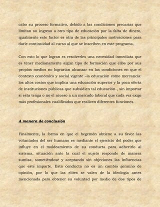 cabo su proceso formativo, debido a las condiciones precarias que
limitan su ingreso a otro tipo de educación por la falta de dinero,
igualmente este factor es otra de las principales motivaciones para
darle continuidad al curso al que se inscriben en este programa.


Con esto lo que logran es resolverles una necesidad inmediata que
es tener medianamente algún tipo de formación que ellos por sus
propios medios no lograrían alcanzar en las condiciones en que el
contexto económico y social vigente –la educación como mercancía:
los altos costos que implica una educación superior y la poca oferta
de instituciones públicas que subsidien tal educación-, sin importar
si esta tenga o no el acceso a un mercado laboral que cada vez exige
más profesionales cualificados que realicen diferentes funciones.




A manera de conclusión


Finalmente, la forma en que el hegemón obtiene a su favor las
voluntades del ser humano es mediante el ejercicio del poder que
influye en el moldeamiento de su conducta para adherirlo al
sistema, situación ante la cual el sujeto responde de manera
sumisa, sometiéndose y aceptando sin objeciones las influencias
que este imparte. Esta conducta no es un cambio genuino de
opinión, por lo que las elites se valen de la ideología antes
mencionada para obtener su voluntad por medio de dos tipos de
 