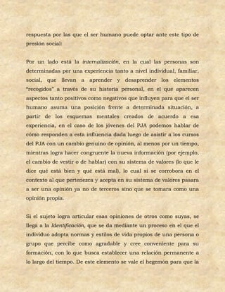 respuesta por las que el ser humano puede optar ante este tipo de
presión social:


Por un lado está la internalización, en la cual las personas son
determinadas por una experiencia tanto a nivel individual, familiar,
social, que llevan a aprender y desaprender los elementos
“recogidos” a través de su historia personal, en el que aparecen
aspectos tanto positivos como negativos que influyen para que el ser
humano asuma una posición frente a determinada situación, a
partir de los esquemas mentales creados de acuerdo a esa
experiencia, en el caso de los jóvenes del PJA podemos hablar de
cómo responden a esta influencia dada luego de asistir a los cursos
del PJA con un cambio genuino de opinión, al menos por un tiempo,
mientras logra hacer congruente la nueva información (por ejemplo,
el cambio de vestir o de hablar) con su sistema de valores (lo que le
dice qué está bien y qué está mal), lo cual si se corrobora en el
contexto al que pertenezca y acepta en su sistema de valores pasara
a ser una opinión ya no de terceros sino que se tomara como una
opinión propia.


Si el sujeto logra articular esas opiniones de otros como suyas, se
llega a la Identificación, que se da mediante un proceso en el que el
individuo adopta normas y estilos de vida propios de una persona o
grupo que percibe como agradable y cree conveniente para su
formación, con lo que busca establecer una relación permanente a
lo largo del tiempo. De este elemento se vale el hegemón para que la
 