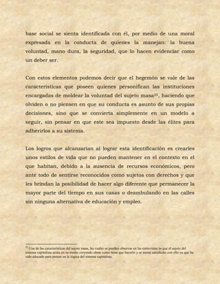 base social se sienta identificada con él, por medio de una moral
expresada en la conducta de quienes la manejan: la buena
voluntad, mano dura, la seguridad, que lo hacen evidenciar como
un deber ser.


Con estos elementos podemos decir que el hegemón se vale de las
características que poseen quienes personifican las instituciones
encargadas de moldear la voluntad del sujeto masa25, haciendo que
olviden o no piensen en que su conducta es asunto de sus propias
decisiones, sino que se convierta simplemente en un modelo a
seguir, sin pensar en que este sea impuesto desde las élites para
adherirlos a su sistema.


Los logros que alcanzarían al lograr esta identificación es crearles
unos estilos de vida que no pueden mantener en el contexto en el
que habitan, debido a la ausencia de recursos económicos, pero
ante todo de sentirse reconocidos como sujetos con derechos y que
les brindan la posibilidad de hacer algo diferente que permanecer la
mayor parte del tiempo en sus casas o deambulando en las calles
sin ninguna alternativa de educación y empleo.




25
   Una de las características del sujeto masa, las cuales se pueden observar en las entrevistas es que el sujeto del
sistema capitalista actúa en su medio creyendo obrar como tiene que hacerlo y se siente satisfecho con ello ya que ha
sido educado para pensar en la lógica del sistema capitalista.
 