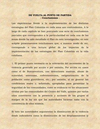 DE VUELTA AL PUNTO DE PARTIDA
                        - Conclusiones -

Las experiencias frente a la implementación de las distintas
estrategias del Plan Colombia en cada zona son contundentes. A lo
largo de cada capítulo se han procurado una serie de conclusiones
parciales que corresponden a la particularidad en cada una de las
zonas donde ha sido estudiado el Plan en esta investigación; en este
acápite presentaremos conclusiones que, a nuestro modo de ver,
corresponde    a   una    lectura   global   de    los   impactos   de   la
implementación de las estrategias del Plan Colombia en la vida
cotidiana.


1. El primer punto necesario es la reiteración del incremento de la
violencia generada por acción o por omisión. Por acción en casos
como el de Buenaventura, con detenciones masivas, abuso de
autoridad,    amenazas,    enfrentamientos,       estigmatización   de   la
población como guerrilleros, etc.; por omisión, al no generar las
condiciones reales y, sobretodo, apropiadas para garantizar la
seguridad de las comunidades, como se evidencia en las situaciones
vividas por las comunidades del Centro del Valle, quienes por varios
años convivieron con la presencia y acciones de los grupos al
margen de la ley sin que las autoridades hicieran nada con la
connivencia de ellos mismos.


Si bien las autoridades argumentan la disminución de la violencia
desde indicadores como la disminución de los desplazamientos (y
 