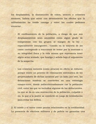 los desplazados), la disminución de robos, atracos o crímenes
menores, habría que mirar con detenimiento los efectos que la
militarización ha traído consigo y entre los cuales podemos
enunciar:


   - El confinamiento de la población, a riesgo de que sus
      desplazamientos sean asumidos como algún grado de
      compromiso con los grupos al margen de la ley –
      especialmente insurgentes-, cuando en la mayoría de los
      casos corresponde a reacciones de temor por la amenaza a
      su integridad física y la vida misma que representa tener
      algún actor armado, que hostiga y señala bajo el argumento
      de la sospecha.


   - Los crímenes menores (como atracos) en efecto se reducen
      porque existe un proceso de eliminación sistemática de los
      perpetuadores de dichas acciones por un lado; por otro, las
      detenciones masivas se convierten en una estrategia
      ensayo-error, donde indiscriminadamente cae la población
      civil, entre los que va incluidos algunos de los delincuentes.
      Lo que se da es una sustracción de la población, culpable o
      no, lo que a la postre se convierte en juego de intimidación
      para evitar los delitos.


2. El miedo y el terror como pautas relacionales en la cotidianidad.
La presencia de efectivos militares y de policía no garantiza una
 