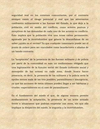 seguridad real en los entornos comunitarios, por el contrario
siempre existe el riesgo potencial y real que los adversarios
confronten militarmente a las fuerzas del Estado, lo que deja a la
población civil en medio del conflicto, como actores pasivos y
receptivos de las demandas de cada uno de los actores en conflicto.
Esto implica que la población viva una tensa calma permanente,
agravada por la incertidumbre que genera la desconfianza de no
saber ¿quién es el vecino? Ya que cualquier comentario puede ser el
punto de enlace para ser vinculados como benefactores o aliados de
un bando contrario.


La “aceptación” de la presencia de las fuerzas militares y de policía
por parte de la comunidad es más un conformismo obligado que
una legitimación de la función social del Estado (cohesión social y
monopolio de las armas) en cada zona, donde busca hacer
presencia, es decir, la presencia de los militares y la policía sería la
opción menos mala de las tres posibles, paramilitares e insurgencia,
ya que las acciones de estos últimos pueden llegar a ser bárbaras y
crueles –especialmente en el caso de paramilitares-.


Es el fundamento del miedo el que, de alguna manera permite
medianamente la aceptación, la presencia de un actor armado
frente a situaciones que podrían empeorar con otros, sin que ello
implique la disipación del miedo, la angustia y la incertidumbre.
 