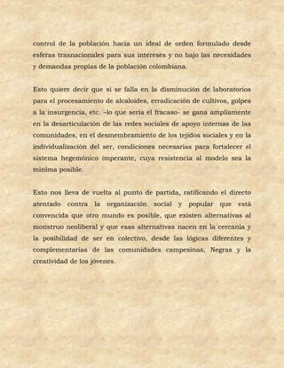 control de la población hacia un ideal de orden formulado desde
esferas trasnacionales para sus intereses y no bajo las necesidades
y demandas propias de la población colombiana.


Esto quiere decir que si se falla en la disminución de laboratorios
para el procesamiento de alcaloides, erradicación de cultivos, golpes
a la insurgencia, etc. –lo que sería el fracaso- se gana ampliamente
en la desarticulación de las redes sociales de apoyo internas de las
comunidades, en el desmembramiento de los tejidos sociales y en la
individualización del ser, condiciones necesarias para fortalecer el
sistema hegemónico imperante, cuya resistencia al modelo sea la
mínima posible.


Esto nos lleva de vuelta al punto de partida, ratificando el directo
atentado   contra   la   organización   social   y   popular   que   está
convencida que otro mundo es posible, que existen alternativas al
monstruo neoliberal y que esas alternativas nacen en la cercanía y
la posibilidad de ser en colectivo, desde las lógicas diferentes y
complementarias de las comunidades campesinas, Negras y la
creatividad de los jóvenes.
 