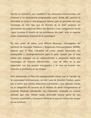 develar la iniciativa, por establecer los elementos estructurales, los
recursos y su destinación programada, para, desde allí, generar la
discusión en torno a una pregunta básica ¿qué se pretende con una
estrategia de este tipo que en función de la “paz” propone un
incremento del potencial bélico del Estado y cuyo componente social
–para muchos el meollo de los problemas del país- solo se esgrime
como componente residual de la estrategia?


En este orden de ideas, Luís Alberto Restrepo, investigador del
Instituto de Estudios Políticos y Relaciones Internacionales (IEPRI),
planteó que el Plan Colombia tal como estaba formulado era
inaceptable y contraproducente para el país, motivo por el cual
había que trabajar en su reformulación y orientarlo hacia dos
estrategias de manera diferenciada;       una de ellas es la paz
negociada con los grupos insurgentes y la otra es buscar una
solución al problema de las drogas.


Para desarrollar el Plan era indispensable contar con la “ayuda” de
la comunidad internacional, en este caso de Estados Unidos, quien
era el único que estaba dispuesto a prestarla y que además estaba
en la obligación de hacerlo en la medida de darle cumplimiento al
acuerdo bilateral establecido con Colombia, teniendo en cuenta
además que este último había destruido buena parte de sus
recursos materiales y humanos librando la guerra contra las drogas
en su territorio.
 