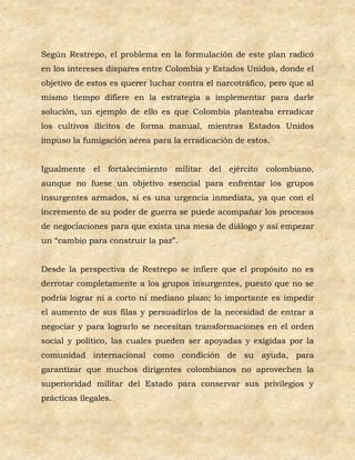 Según Restrepo, el problema en la formulación de este plan radicó
en los intereses dispares entre Colombia y Estados Unidos, donde el
objetivo de estos es querer luchar contra el narcotráfico, pero que al
mismo tiempo difiere en la estrategia a implementar para darle
solución, un ejemplo de ello es que Colombia planteaba erradicar
los cultivos ilícitos de forma manual, mientras Estados Unidos
impuso la fumigación aérea para la erradicación de estos.


Igualmente el fortalecimiento militar del ejército colombiano,
aunque no fuese un objetivo esencial para enfrentar los grupos
insurgentes armados, si es una urgencia inmediata, ya que con el
incremento de su poder de guerra se puede acompañar los procesos
de negociaciones para que exista una mesa de diálogo y así empezar
un “cambio para construir la paz”.


Desde la perspectiva de Restrepo se infiere que el propósito no es
derrotar completamente a los grupos insurgentes, puesto que no se
podría lograr ni a corto ni mediano plazo; lo importante es impedir
el aumento de sus filas y persuadirlos de la necesidad de entrar a
negociar y para lograrlo se necesitan transformaciones en el orden
social y político, las cuales pueden ser apoyadas y exigidas por la
comunidad internacional como condición de su ayuda, para
garantizar que muchos dirigentes colombianos no aprovechen la
superioridad militar del Estado para conservar sus privilegios y
prácticas ilegales.
 
