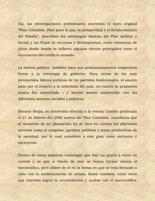 Así, las investigaciones preliminares muestran el texto original
“Plan Colombia. Plan para la paz, la prosperidad y el fortalecimiento
del Estado”, describen las estrategias básicas del Plan (militar y
social) y los flujos de recursos y destinaciones, como elementos de
juicio desde donde se infieren algunos efectos principales como el
incremento del conflicto armado.


La escena política también hace sus pronunciamientos respectivos
frente a la estrategia de gobierno. Para varios de los más
reconocidos líderes políticos de los partidos tradicionales, el asunto
pasa por el respeto a la soberanía del país, en cuanto la propuesta
nunca fue consultada – y mucho menos construida- con los
diferentes sectores sociales y políticos.


Horacio Serpa, en entrevista ofrecida a la revista Cambio publicada
el 21 de febrero del 2000 acerca del Plan Colombia, manifiesta que
al momento de su planeación no se tuvo en cuenta los diferentes
sectores como el congreso, partidos políticos y áreas productivas de
la sociedad, por lo cual considera a este plan como exclusivo y
excluyente.


Dentro de estos aspectos contempla que hay un punto a tener en
cuenta y es que a través de este se busca luchar contra el
narcotráfico, pero difiere de él en la forma en que se está llevando a
cabo con la modernización de armas, bases combate, entre otros
que intentan lograr la reconciliación y acabar con el narcotráfico,
 